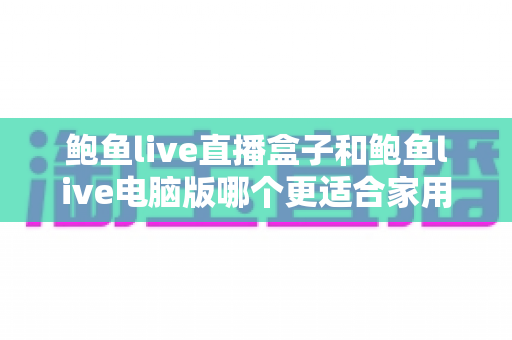鲍鱼live直播盒子和鲍鱼live电脑版哪个更适合家用?全方位深度对比解析,助你轻松选对家庭影音方案 鲍鱼live直播盒子和鲍鱼live电脑版哪个更适合家用?全方位深度对比解析,助你轻松选对家庭影音方案