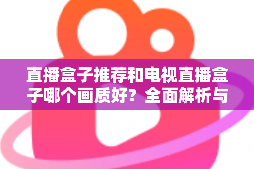 直播盒子推荐和电视直播盒子哪个画质好?全面解析与选购指南助你做出明智选择 直播盒子推荐和电视直播盒子哪个画质好?全面解析与选购指南助你做出明智选择