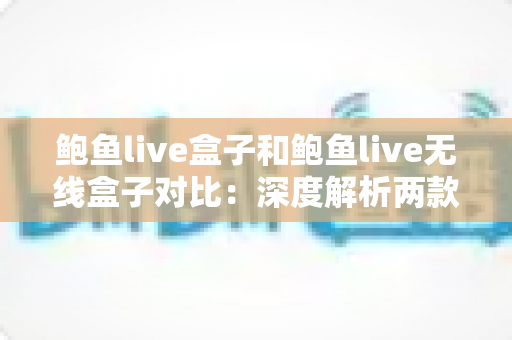 鲍鱼live盒子和鲍鱼live无线盒子对比：深度解析两款影音设备差异，帮你选对家庭观影搭档