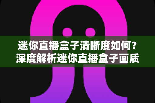 迷你直播盒子清晰度如何？深度解析迷你直播盒子画质表现与实用选购指南