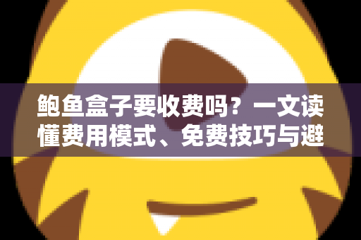 鲍鱼盒子要收费吗?一文读懂费用模式、免费技巧与避坑指南 鲍鱼盒子要收费吗?一文读懂费用模式、免费技巧与避坑指南