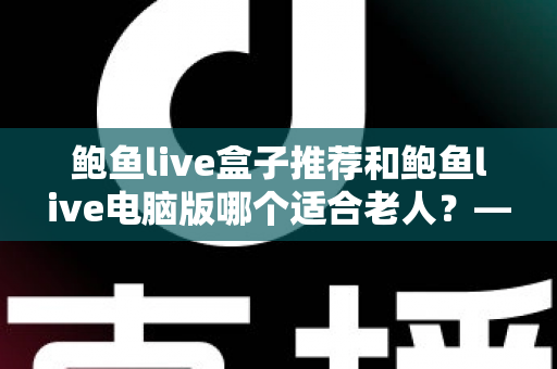 鲍鱼live盒子推荐和鲍鱼live电脑版哪个适合老人？——一份写给子女的实用选购指南