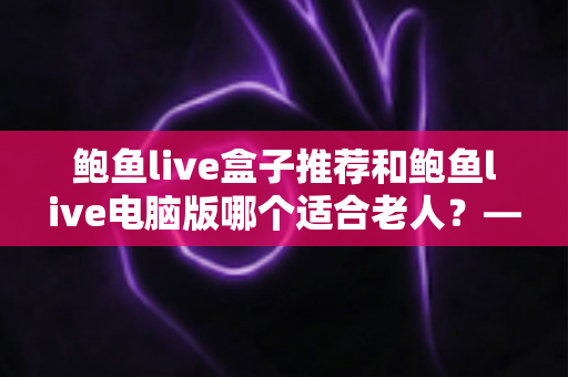 鲍鱼live盒子推荐和鲍鱼live电脑版哪个适合老人？——一份写给子女的实用选购指南