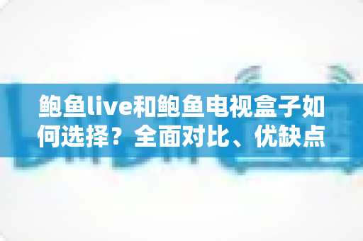 鲍鱼live和鲍鱼电视盒子如何选择?全面对比、优缺点分析与实用选购指南 鲍鱼live和鲍鱼电视盒子如何选择?全面对比、优缺点分析与实用选购指南