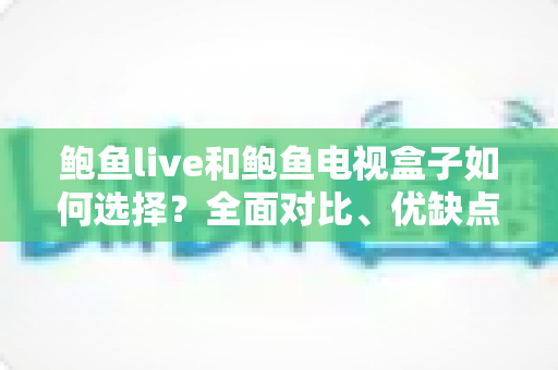 鲍鱼live和鲍鱼电视盒子如何选择?全面对比、优缺点分析与实用选购指南 鲍鱼live和鲍鱼电视盒子如何选择?全面对比、优缺点分析与实用选购指南
