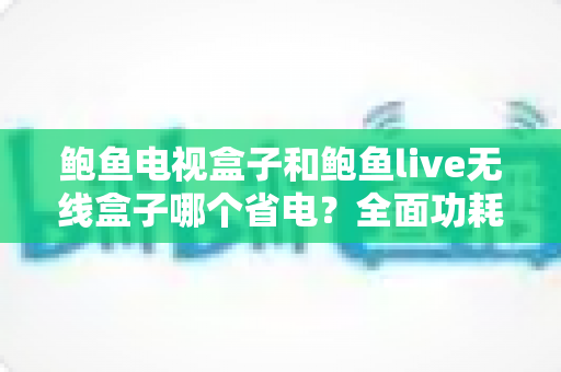 鲍鱼电视盒子和鲍鱼live无线盒子哪个省电?全面功耗对比与省电选购指南 鲍鱼电视盒子和鲍鱼live无线盒子哪个省电?全面功耗对比与省电选购指南