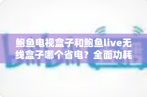 鲍鱼电视盒子和鲍鱼live无线盒子哪个省电?全面功耗对比与省电选购指南 鲍鱼电视盒子和鲍鱼live无线盒子哪个省电?全面功耗对比与省电选购指南