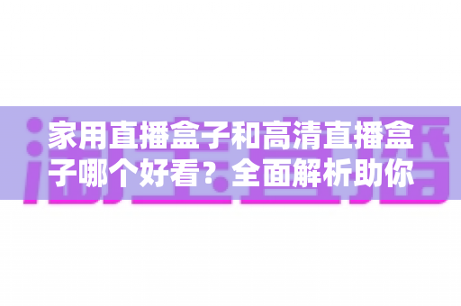 家用直播盒子和高清直播盒子哪个好看?全面解析助你选对家庭娱乐装备 家用直播盒子和高清直播盒子哪个好看?全面解析助你选对家庭娱乐装备