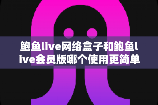 鲍鱼live网络盒子和鲍鱼live会员版哪个使用更简单?新手友好度全面对比评测指南 鲍鱼live网络盒子和鲍鱼live会员版哪个使用更简单?新手友好度全面对比评测指南