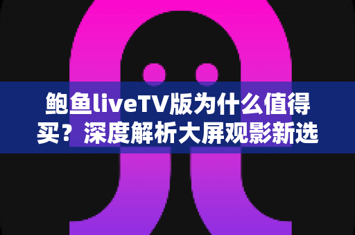 鲍鱼liveTV版为什么值得买？深度解析大屏观影新选择的五大核心优势