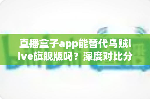直播盒子app能替代乌贼live旗舰版吗？深度对比分析与用户选择指南