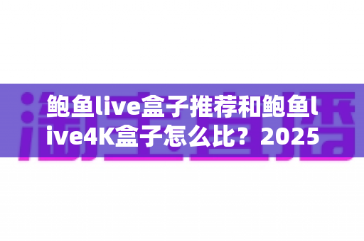 鲍鱼live盒子推荐和鲍鱼live4K盒子怎么比？2025家庭影音升级选购全指南