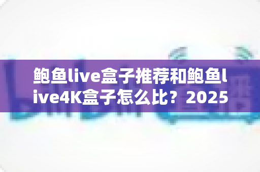 鲍鱼live盒子推荐和鲍鱼live4K盒子怎么比？2025家庭影音升级选购全指南