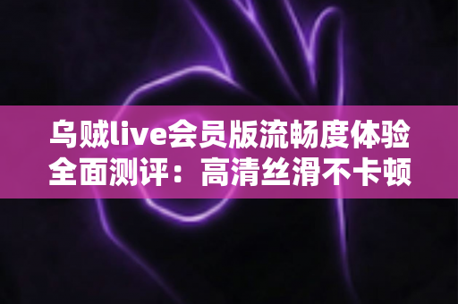 乌贼live会员版流畅度体验全面测评：高清丝滑不卡顿的直播观看新选择