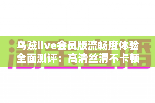 乌贼live会员版流畅度体验全面测评：高清丝滑不卡顿的直播观看新选择