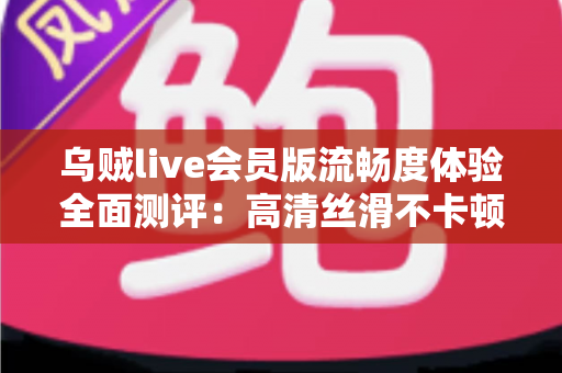 乌贼live会员版流畅度体验全面测评：高清丝滑不卡顿的直播观看新选择