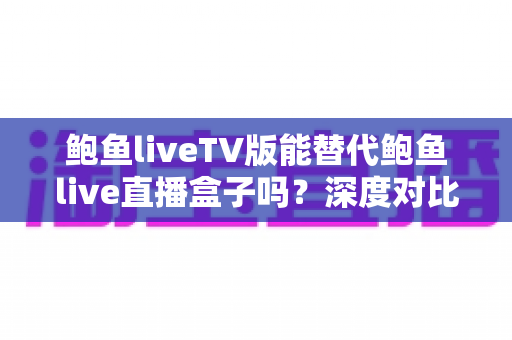 鲍鱼liveTV版能替代鲍鱼live直播盒子吗?深度对比分析与选购全指南 鲍鱼liveTV版能替代鲍鱼live直播盒子吗?深度对比分析与选购全指南