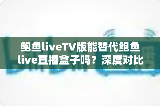 鲍鱼liveTV版能替代鲍鱼live直播盒子吗？深度对比分析与选购全指南