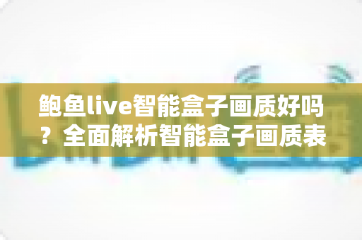 鲍鱼live智能盒子画质好吗？全面解析智能盒子画质表现与实用优化指南