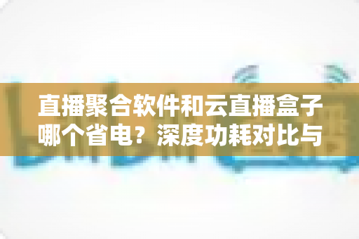 直播聚合软件和云直播盒子哪个省电？深度功耗对比与实用省电指南