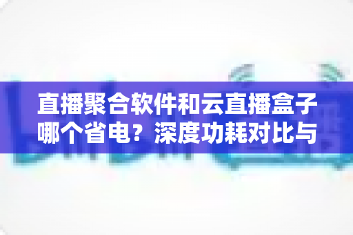 直播聚合软件和云直播盒子哪个省电？深度功耗对比与实用省电指南