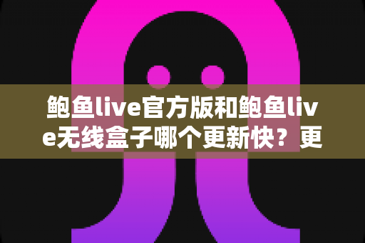 鲍鱼live官方版和鲍鱼live无线盒子哪个更新快？更新速度深度对比与实用选择指南
