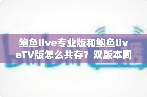 鲍鱼live专业版和鲍鱼liveTV版怎么共存？双版本同装全攻略与实用管理技巧