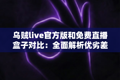 乌贼live官方版和免费直播盒子对比:全面解析优劣差异,帮你选出最适合自己的直播观看方案 乌贼live官方版和免费直播盒子对比:全面解析优劣差异,帮你选出最适合自己的直播观看方案