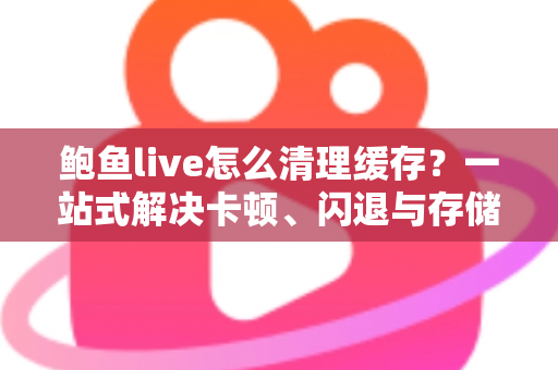 鲍鱼live怎么清理缓存？一站式解决卡顿、闪退与存储不足的实用指南