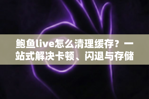 鲍鱼live怎么清理缓存？一站式解决卡顿、闪退与存储不足的实用指南