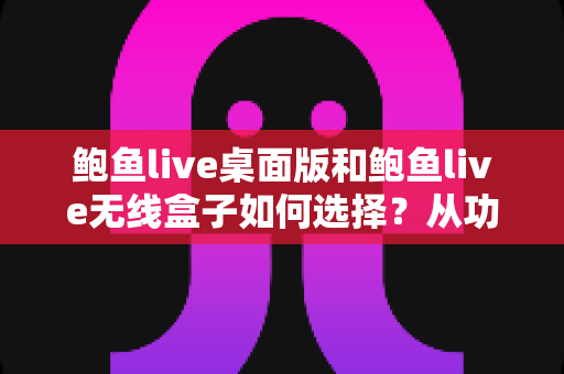 鲍鱼live桌面版和鲍鱼live无线盒子如何选择？从功能到场景的全方位选购指南