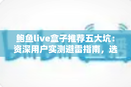 鲍鱼live盒子推荐五大坑：资深用户实测避雷指南，选购前必读