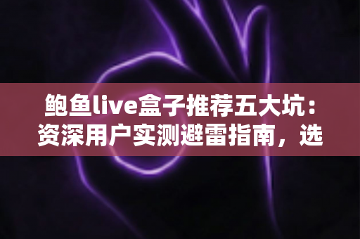 鲍鱼live盒子推荐五大坑：资深用户实测避雷指南，选购前必读