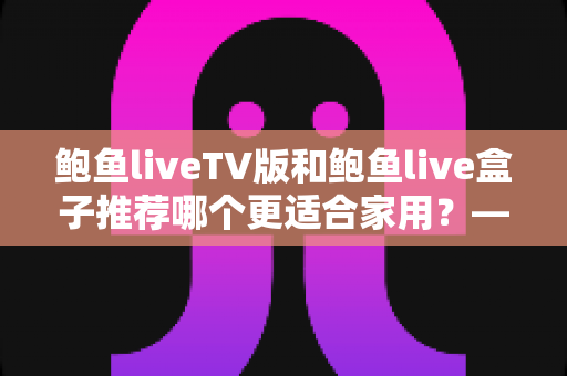 鲍鱼liveTV版和鲍鱼live盒子推荐哪个更适合家用?——家庭观影设备选购全攻略 鲍鱼liveTV版和鲍鱼live盒子推荐哪个更适合家用?——家庭观影设备选购全攻略