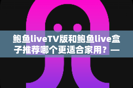 鲍鱼liveTV版和鲍鱼live盒子推荐哪个更适合家用？——家庭观影设备选购全攻略