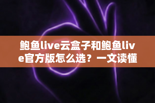 鲍鱼live云盒子和鲍鱼live官方版怎么选？一文读懂两大版本的差异与最佳选择指南