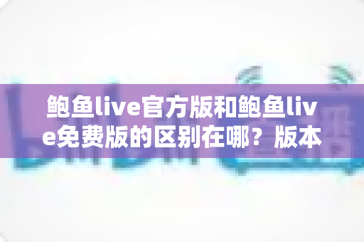 鲍鱼live官方版和鲍鱼live免费版的区别在哪?版本差异全解析与选择指南 鲍鱼live官方版和鲍鱼live免费版的区别在哪?版本差异全解析与选择指南