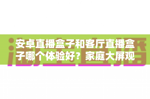 安卓直播盒子和客厅直播盒子哪个体验好?家庭大屏观影设备全方位对比与实用选购指南 安卓直播盒子和客厅直播盒子哪个体验好?家庭大屏观影设备全方位对比与实用选购指南