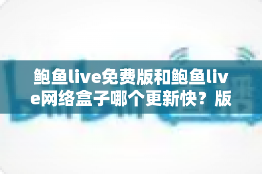鲍鱼live免费版和鲍鱼live网络盒子哪个更新快？版本更新速度全面对比与实用选择指南