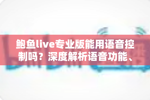 鲍鱼live专业版能用语音控制吗?深度解析语音功能、开启方法与实用技巧 鲍鱼live专业版能用语音控制吗?深度解析语音功能、开启方法与实用技巧
