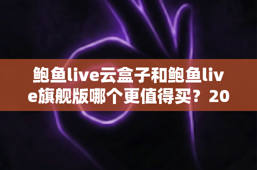 鲍鱼live云盒子和鲍鱼live旗舰版哪个更值得买?2025年最新选购指南与深度对比解析 鲍鱼live云盒子和鲍鱼live旗舰版哪个更值得买?2025年最新选购指南与深度对比解析