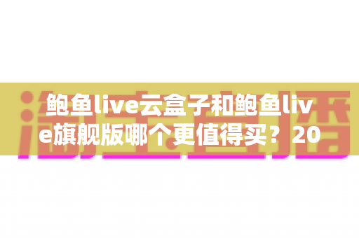 鲍鱼live云盒子和鲍鱼live旗舰版哪个更值得买?2025年最新选购指南与深度对比解析 鲍鱼live云盒子和鲍鱼live旗舰版哪个更值得买?2025年最新选购指南与深度对比解析