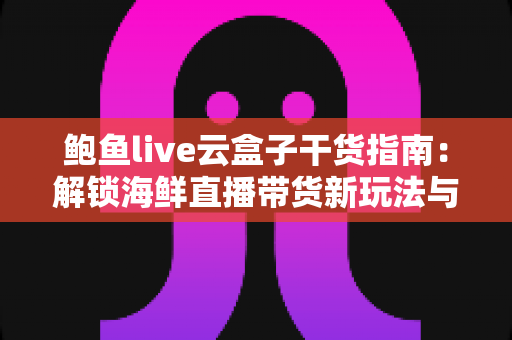 鲍鱼live云盒子干货指南：解锁海鲜直播带货新玩法与实用技巧