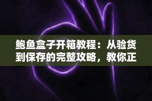 鲍鱼盒子开箱教程：从验货到保存的完整攻略，教你正确打开高端海味礼盒