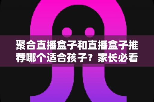 聚合直播盒子和直播盒子推荐哪个适合孩子？家长必看的儿童视听设备选购与安全指南