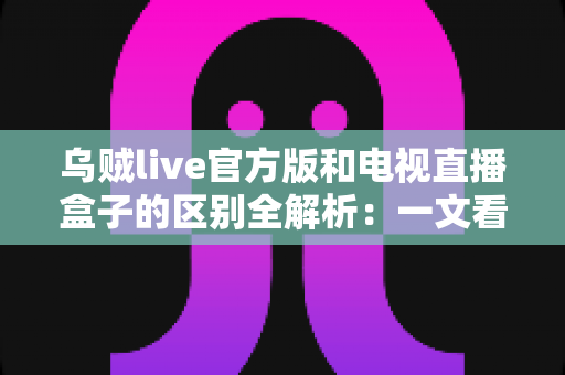 乌贼live官方版和电视直播盒子的区别全解析：一文看懂软件与硬件方案怎么选，畅享高清大屏观看体验