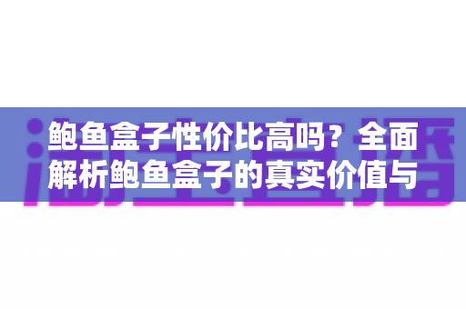 鲍鱼盒子性价比高吗？全面解析鲍鱼盒子的真实价值与选购攻略