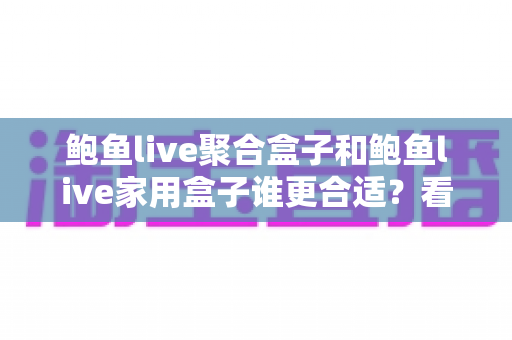 鲍鱼live聚合盒子和鲍鱼live家用盒子谁更合适？看懂定位再下手，选购不踩坑