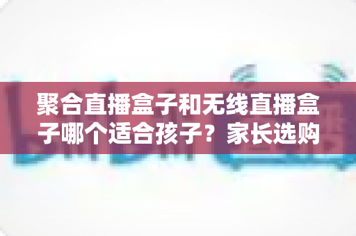 聚合直播盒子和无线直播盒子哪个适合孩子?家长选购与安全使用全指南 聚合直播盒子和无线直播盒子哪个适合孩子?家长选购与安全使用全指南