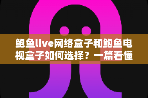 鲍鱼live网络盒子和鲍鱼电视盒子如何选择？一篇看懂的选购攻略与避坑指南